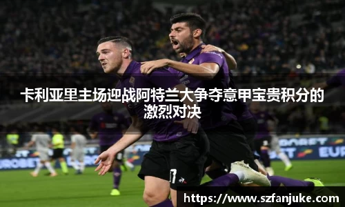 卡利亚里主场迎战阿特兰大争夺意甲宝贵积分的激烈对决
